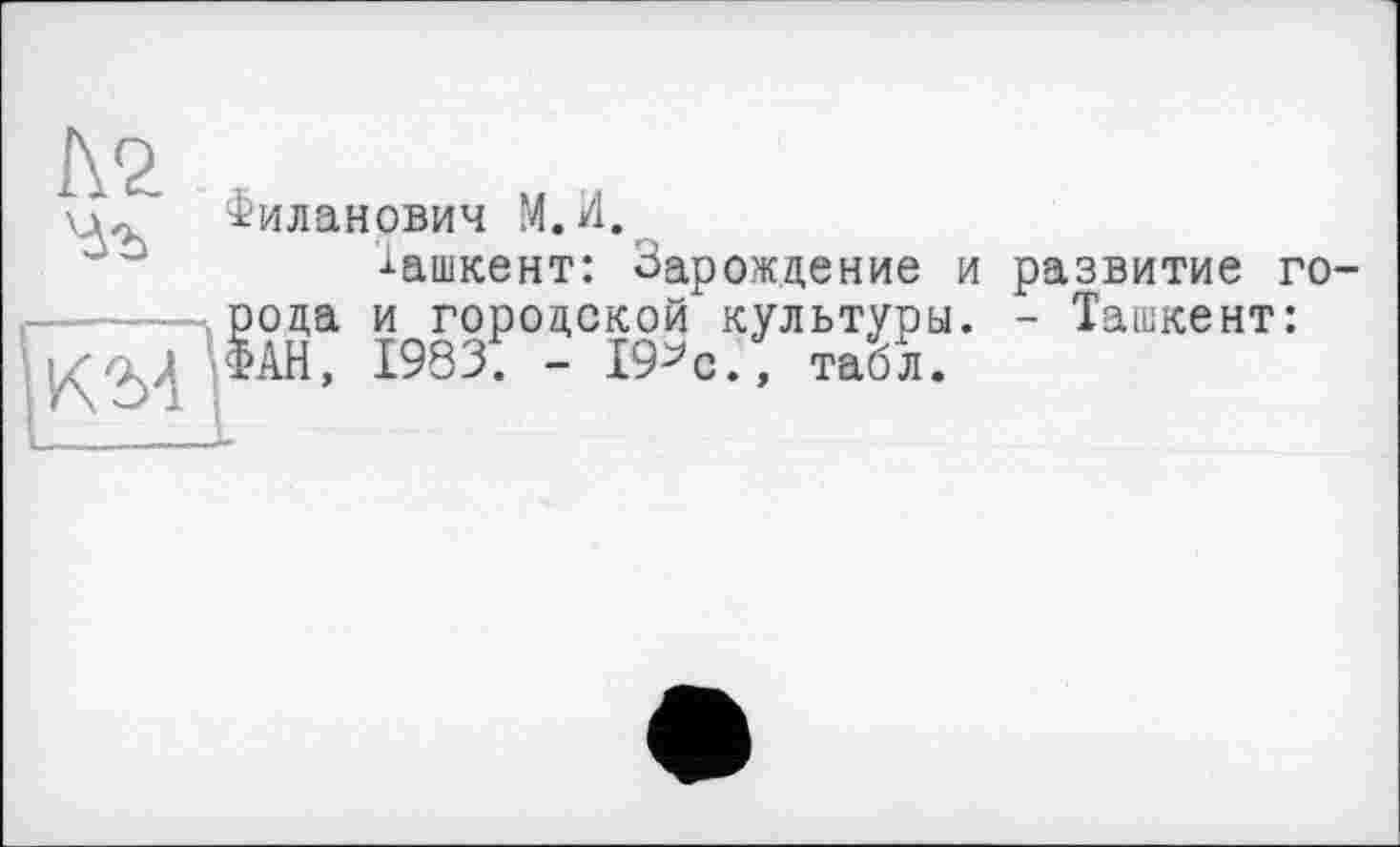 ﻿Филанович М.И.
-і-ашкент: Зарождение и развитие города и городской культуры. - Ташкент: ФАН, 1983. - 19^0., табл.